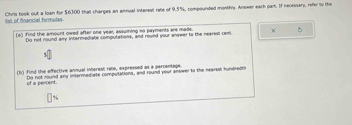 Chris took out a loan for $6300 that charges an annual interest rate of 9.5%, compounded monthly. Answer each part. If necessary, refer to the 
list of financial formulas. 
(a) Find the amount owed after one year, assuming no payments are made. 
Do not round any intermediate computations, and round your answer to the nearest cent. × 5 
(b) Find the effective annual interest rate, expressed as a percentage. 
Do not round any intermediate computations, and round your answer to the nearest hundredth 
of a percent.
%