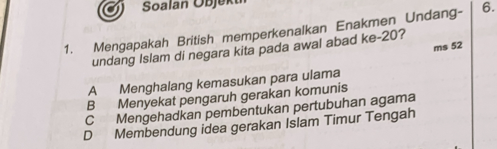 Soalan Objekt
1. Mengapakah British memperkenalkan Enakmen Undang- 6.
ms 52
undang Islam di negara kita pada awal abad ke- 20?
A Menghalang kemasukan para ulama
B Menyekat pengaruh gerakan komunis
C Mengehadkan pembentukan pertubuhan agama
D Membendung idea gerakan Islam Timur Tengah