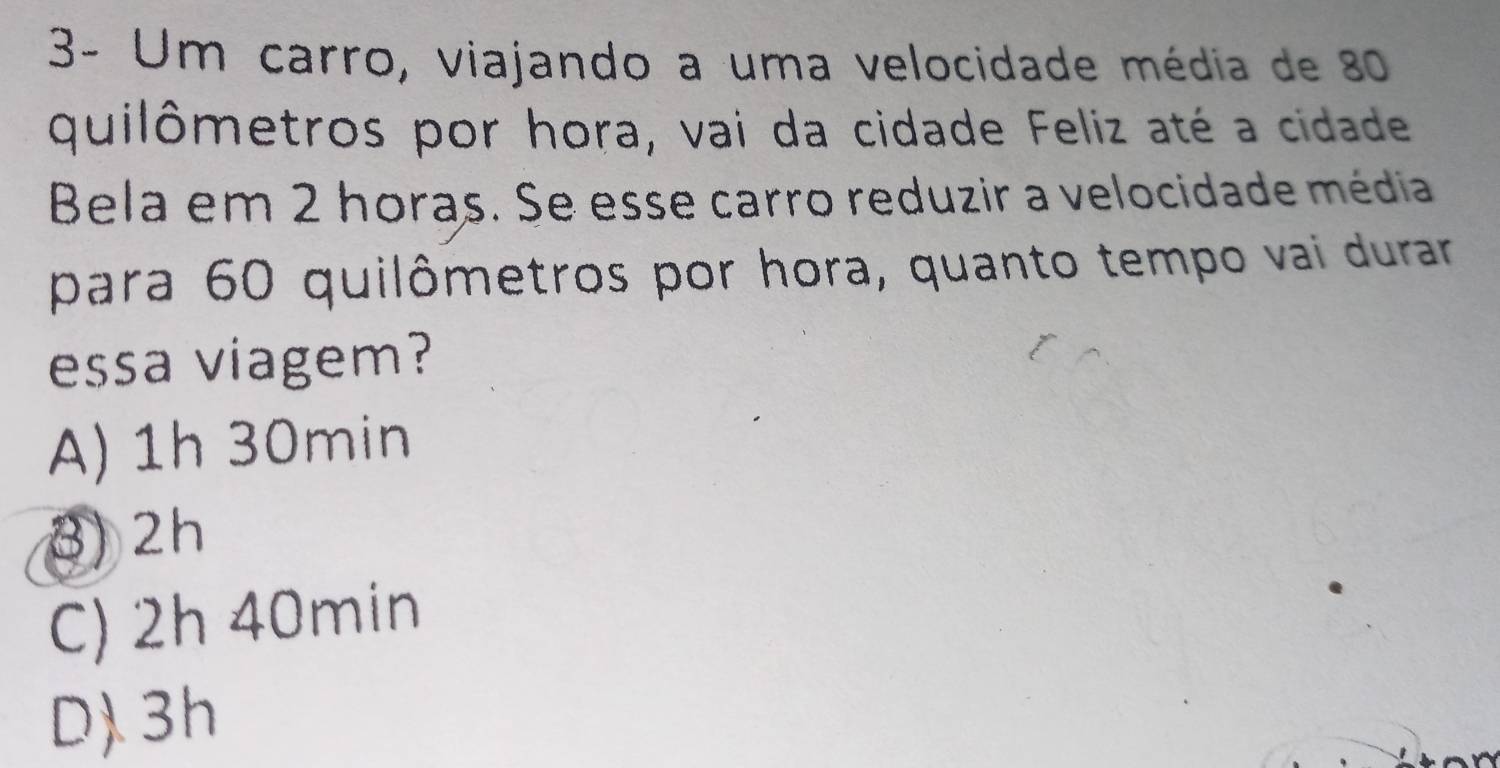 3- Um carro, viajando a uma velocidade média de 80
quilômetros por hora, vai da cidade Feliz até a cidade
Bela em 2 horas. Se esse carro reduzir a velocidade média
para 60 quilômetros por hora, quanto tempo vai durar
essa viagem?
A) 1h 30min
3) 2h
C) 2h 40min
D. 3h