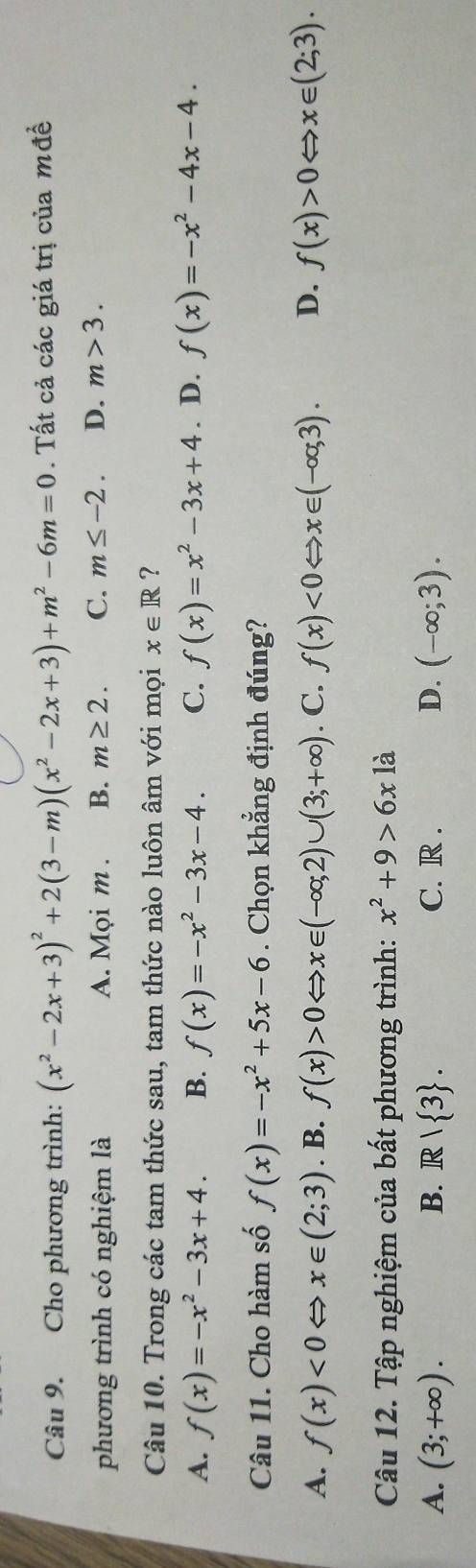 Cho phương trình: (x^2-2x+3)^2+2(3-m)(x^2-2x+3)+m^2-6m=0. Tất cả các giá trị của mđề
phương trình có nghiệm là A. Mọi m . B. m≥ 2. C. m≤ -2. D. m>3. 
Câu 10. Trong các tam thức sau, tam thức nào luôn âm với mọi x∈ R ?
A. f(x)=-x^2-3x+4. B. f(x)=-x^2-3x-4. C. f(x)=x^2-3x+4. D. f(x)=-x^2-4x-4. 
Câu 11. Cho hàm số f(x)=-x^2+5x-6. Chọn khẳng định đúng?
A. f(x)<0</tex> x∈ (2;3). B. f(x)>0 Leftrightarrow x∈ (-∈fty ,2)∪ (3;+∈fty ). C. f(x)<0Leftrightarrow x∈ (-∈fty ,3). D. f(x)>0Leftrightarrow x∈ (2;3). 
Câu 12. Tập nghiệm của bất phương trình: x^2+9>6x1a
A. (3;+∈fty ). B. R/ 3. C. R . D. (-∈fty ;3).