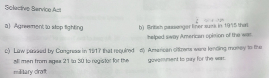 Selective Service Act
a) Agreement to stop fighting b) British passenger liner sunk in 1915 that
helped sway American opinion of the war.
c) Law passed by Congress in 1917 that required d) American citizens were lending money to the
all men from ages 21 to 30 to register for the government to pay for the war.
military draft