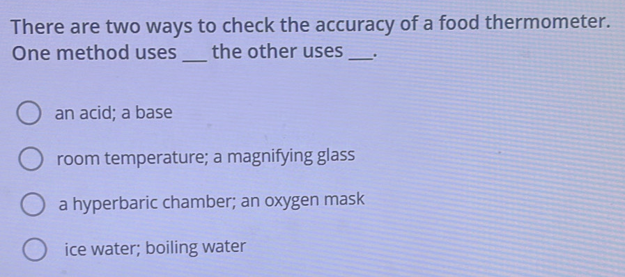 There are two ways to check the accuracy of a food thermometer.
One method uses _the other uses _.
an acid; a base
room temperature; a magnifying glass
a hyperbaric chamber; an oxygen mask
ice water; boiling water