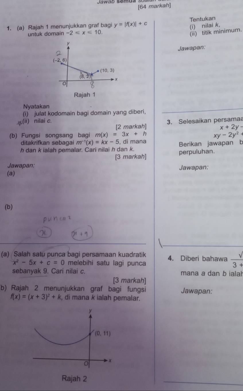 Jawab semua soalan 
[64 markah]
1. (a) Rajah 1 menunjukkan graf bagi y=|f(x)|+c Tentukan
(i) nilai k,
untuk domain -2≤slant x≤slant 10.
(ii) titik minimum.
Jawapan:
Nyatakan
(i) julat kodomain bagi domain yang diberi,
(ii) nilai c. 3. Selesaikan persamaa
[2 markah] x+2y-
(b) Fungsi songsang bagi m(x)=3x+h xy-2y^2+
ditakrifkan sebagai m^(-1)(x)=kx-5 , di mana
h dan k ialah pemalar. Cari nilai h dan k. Berikan jawapan b
[3 markah] perpuluhan.
Jawapan:
Jawapan:
(a)
(b)
(a) Salah satu punca bagi persamaan kuadratik 4. Diberi bahawa  sqrt()/3+ 
x^2-5x+c=0 melebihi satu lagi punca
sebanyak 9. Cari nilai c. mana a dan b ialah
[3 markah]
(b) Rajah 2 menunjukkan graf bagi fungsi Jawapan:
f(x)=(x+3)^2+k , di mana k ialah pemalar.
y
(0,11)
x
Rajah 2