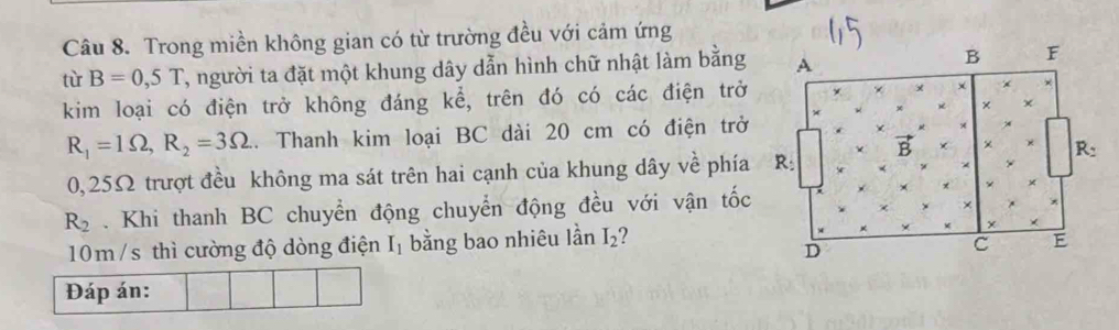 Trong miền không gian có từ trường đều với cảm ứng 
tù B=0,5T , người ta đặt một khung dây dẫn hình chữ nhật làm bằng 
kim loại có điện trở không đáng kể, trên đó có các điện trở
R_1=1Omega , R_2=3Omega.. Thanh kim loại BC dài 20 cm có điện trở
0,25Ω trượt đều không ma sát trên hai cạnh của khung dây về phía
R_2. Khi thanh BC chuyển động chuyển động đều với vận tốc
10m /s thì cường độ dòng điện I_1 bằng bao nhiêu lần I_2 2 
Đáp án: