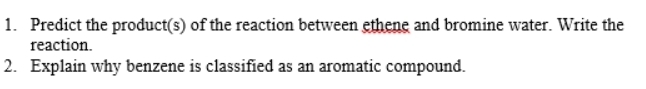 Predict the product(s) of the reaction between ethene and bromine water. Write the 
reaction. 
2. Explain why benzene is classified as an aromatic compound.