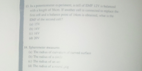 In a potentiometer experiment, a cell of EMF 12V is balanced
with a length of 56cm. If another cell is connected to replace the
first cell and a balance point of 14cm is obtained, what is the
EMF of the second cell?
(a) 15V
(b) 14V
(c) 16V
(d) 20V
14. Spherometer measures
(a) The radius of curvatur of curved surface
(b) The radius of a circl:
(c) The radius of an arc
(d) The radius of a round ()