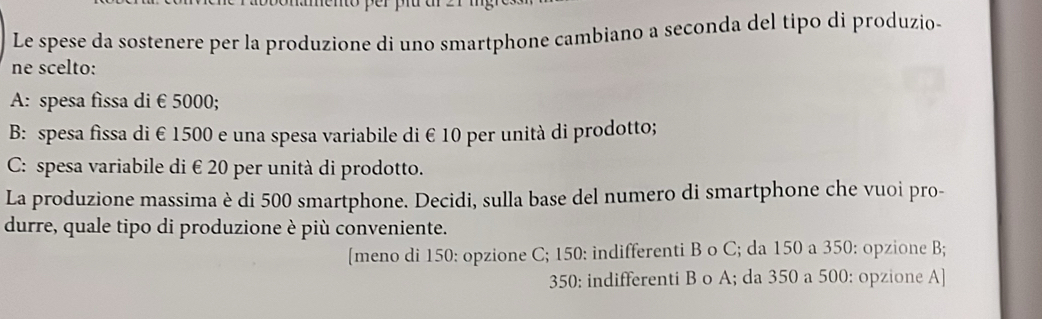 Le spese da sostenere per la produzione di uno smartphone cambiano a seconda del tipo di produzio-
ne scelto:
A: spesa fissa di € 5000;
B: spesa fissa di € 1500 e una spesa variabile di € 10 per unità di prodotto;
C: spesa variabile di € 20 per unità di prodotto.
La produzione massima è di 500 smartphone. Decidi, sulla base del numero di smartphone che vuoi pro-
durre, quale tipo di produzione è più conveniente.
[meno di 150 : opzione C; 150 : indifferenti B o C; da 150 a 350 : opzione B;
350 : indifferenti B o A; da 350 a 500 : opzione A]