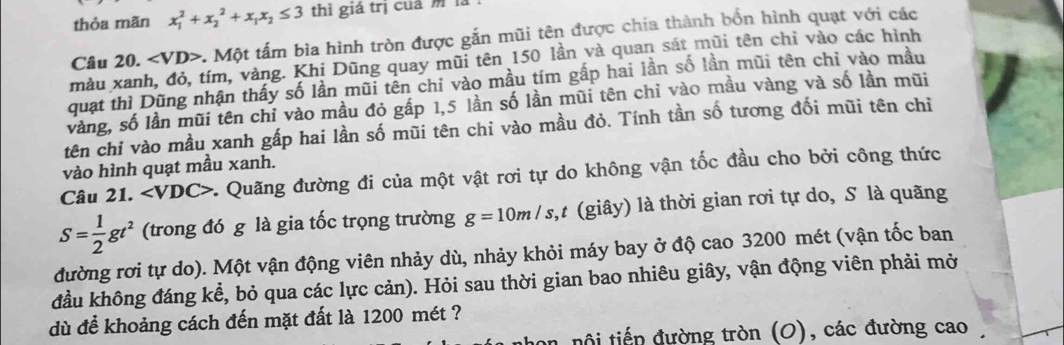 thỏa mãn x_1^(2+x_2^2+x_1)x_2≤ 3 thì giá trị củá m là 
Cầu 20.. Một tấm bìa hình tròn được gắn mũi tên được chia thành bốn hình quạt với các 
màu xanh, đỏ, tím, vàng. Khị Dũng quay mũi tên 150 lần và quan sát mũi tên chỉ vào các hình 
quạt thì Dũng nhận thấy số lần mũi tên chỉ vào mầu tím gấp hai lần số lần mũi tên chỉ vào mầu 
vàng, số lần mũi tên chỉ vào mầu đỏ gấp 1, 5 lần số lần mũi tên chỉ vào mầu vàng và số lần mũi 
tên chỉ vào mầu xanh gấp hai lần số mũi tên chi vào mầu đỏ. Tính tần số tương đối mũi tên chỉ 
vào hình quạt mầu xanh. 
Câu 21. a ∠ VDC> *. Quãng đường đi của một vật rơi tự do không vận tốc đầu cho bởi công thức
S= 1/2 gt^2 (trong đó g là gia tốc trọng trường g=10m/s t,t (giây) là thời gian rơi tự do, S là quãng 
đường rơi tự do). Một vận động viên nhảy dù, nhảy khỏi máy bay ở độ cao 3200 mét (vận tốc ban 
đầu không đáng kể, bỏ qua các lực cản). Hỏi sau thời gian bao nhiêu giây, vận động viên phải mở 
dù để khoảng cách đến mặt đất là 1200 mét ? 
on nội tiếp đường tròn (O), các đường cao