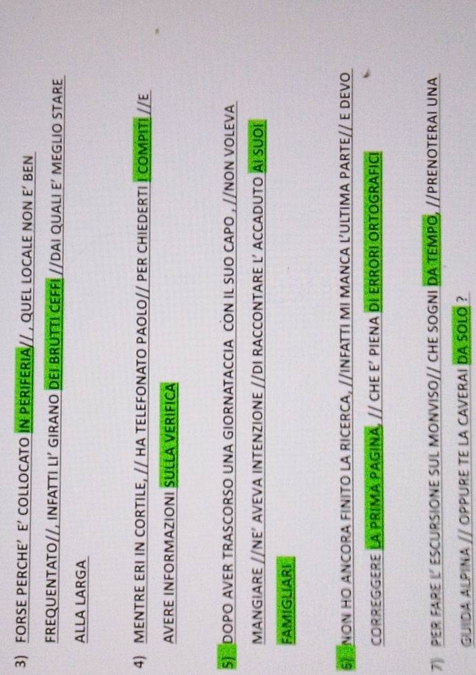 FORSE PERCHE’ E’ COLLOCATO IN PERIFERIA// , QUEL LOCALE NON E‘ BEN 
FREQUENTATO//, INFATTI LI’ GIRANO DEI BRUTTI CEFFI //DAI QUALI E’ MEGLIO STARE 
ALLA LARGA 
4) MENTRE ERI IN CORTILE, // HA TELEFONATO PAOLO// PER CHIEDERTI I COMPITI //E 
AVERE INFORMAZIONI SULLA VERIFICA 
5) DOPO AVER TRASCORSO UNA GIORNATACCIA CON IL SUO CAPO , //NON VOLEVA 
MANGIARE //NE’ AVEVA INTENZIONE //DI RACCONTARE L’ ACCADUTO AI SUOI 
FAMIGLIARI 
5 NON HO ANCORA FINITO LA RICERCA, //INFATTI MI MANCA L’ULTIMA PARTE// E DEVO 
CORREGGERE LA PRIMA PAGINA, // CHE E’ PIENA DI ERRORI ORTOGRAFICI 
7 PER FARE LESCURSIONE SUL MONVISO// CHE SOGNI DA TEMPO, //PRENOTERAI UNA 
GUIDA ALPINA // OPPURE TE La cAVERAI DA SOLO ?