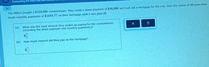 Computing the total cost 
The Millers bought a $324,000 condominium. They made a down payment of $48,000 and took out a mortgage for the rest. Over the course of 30 years they 
made monthly payments of $1654.77 on their mortgage until it was paid off, 
(a) What was the total amount they ended up paying for the condominium × 5
(including the down payment and monthly payments)?
$
(b) How much interest did they pay on the mortgage? 
s