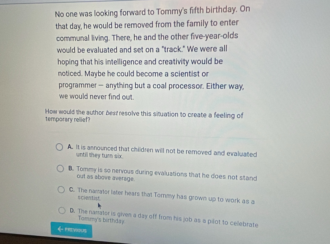 No one was looking forward to Tommy's fifth birthday. On
that day, he would be removed from the family to enter
communal living. There, he and the other five-year-olds
would be evaluated and set on a "track." We were all
hoping that his intelligence and creativity would be
noticed. Maybe he could become a scientist or
programmer — anything but a coal processor. Either way,
we would never find out.
How would the author best resolve this situation to create a feeling of
temporary relief?
A. It is announced that children will not be removed and evaluated
until they turn six.
B. Tommy is so nervous during evaluations that he does not stand
out as above average.
C. The narrator later hears that Tommy has grown up to work as a
scientist.
D. The narrator is given a day off from his job as a pilot to celebrate
Tommy's birthday
PREVIoUS