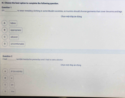 Choose the best option to complete the following question.
Question 1
It's_ to wear revealing clothing in some Muslim societies, so tourists should choose garments that cover the arms and legs.
Chọn một đáp án đúng
A taboo
B appropriate
C allowed
D uncomfortable
Question 2
I had_ terrible headache yesterday and I had to see a doctor.
Chọn một đáp án đúng
A Ø (no article)
B
C an
D the