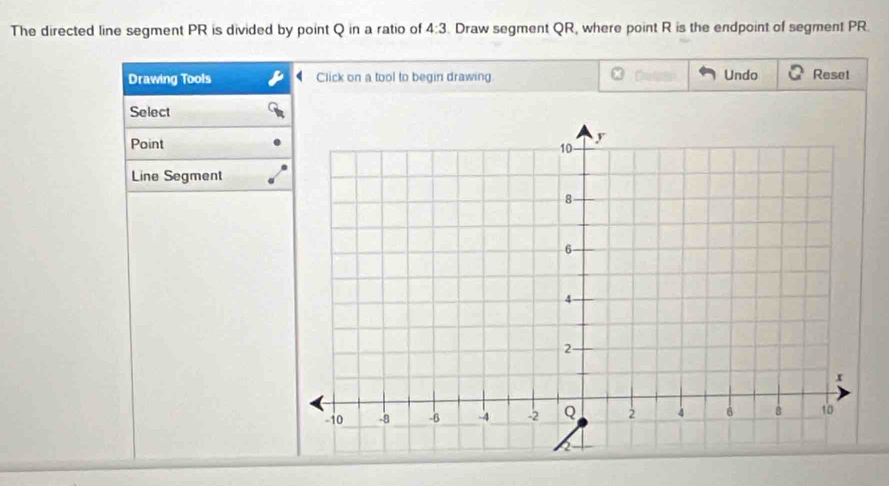 The directed line segment PR is divided by point Q in a ratio of 4:3. Draw segment QR, where point R is the endpoint of segment PR. 
Drawing Tools Click on a tool to begin drawing Undo Reset 
Select 
Point 
Line Segment