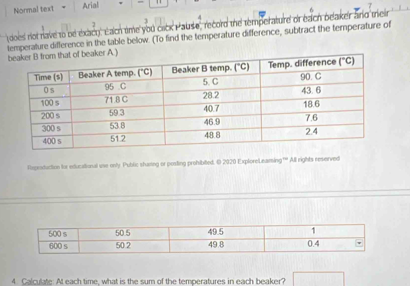 Normal text Arial -
7
6
2
3
(does not nave to be exact). Each time you click Pause, record the temperature or each beaker and their
temperature difference in the table below. (To find the temperature difference, subtract the temperature of
r A.)
Reproduction for educational use only. Public sharing or posting prohibited. © 2020 ExploreLeamning™ All rights reserved
4. Calculate: At each time, what is the sum of the temperatures in each beaker? □