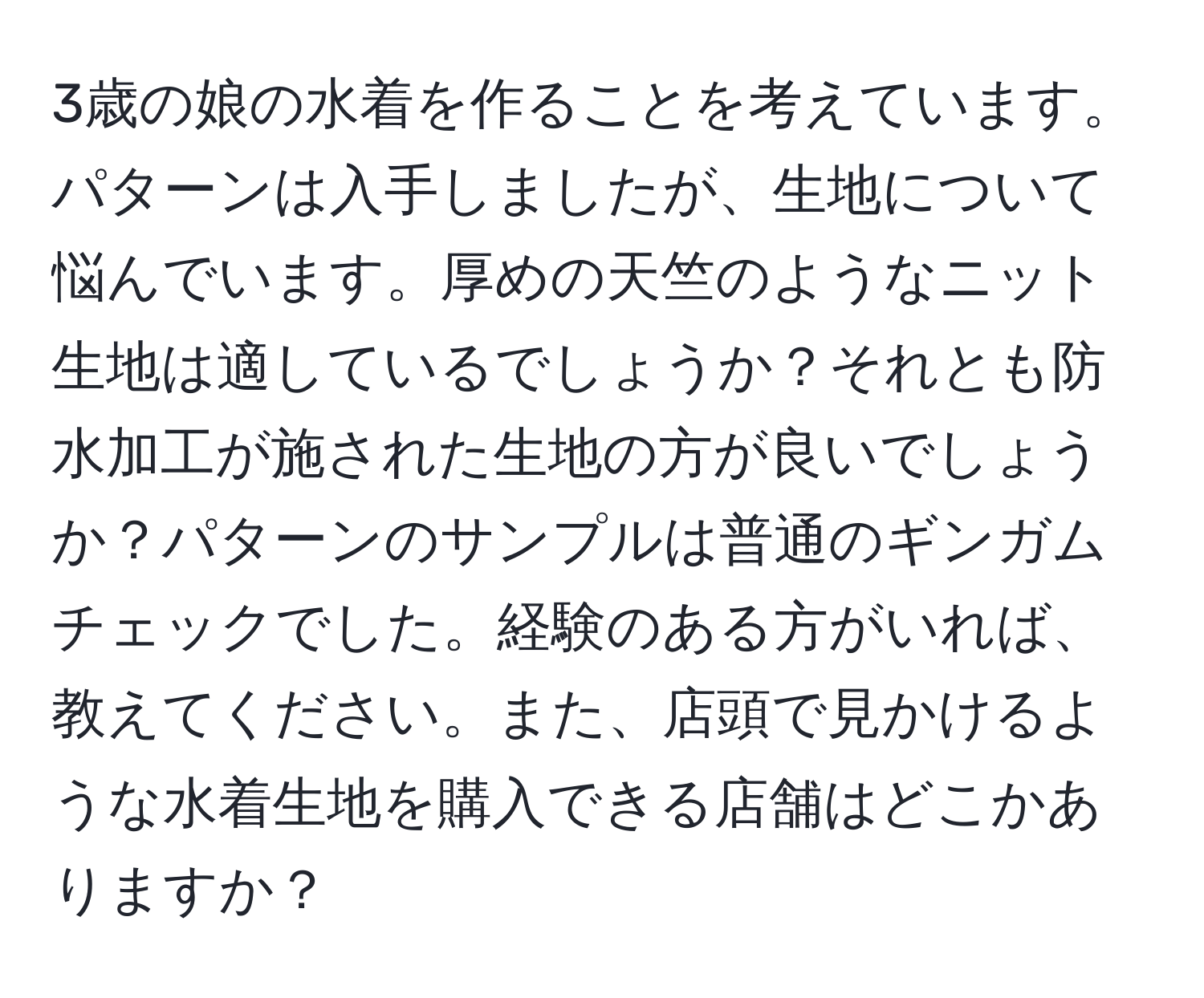 3歳の娘の水着を作ることを考えています。パターンは入手しましたが、生地について悩んでいます。厚めの天竺のようなニット生地は適しているでしょうか？それとも防水加工が施された生地の方が良いでしょうか？パターンのサンプルは普通のギンガムチェックでした。経験のある方がいれば、教えてください。また、店頭で見かけるような水着生地を購入できる店舗はどこかありますか？