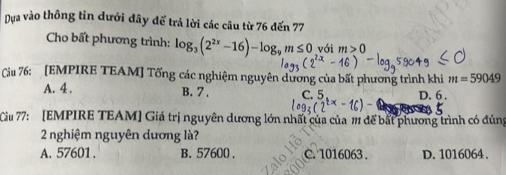 Dựa vào thông tin dưới đây để trả lời các câu từ 76 đến 77
Cho bất phương trình: log _3(2^(2x)-16)-log _9m≤ 0 với m>0
Cầu 76: [EMPIRE TEAM] Tổng các nghiệm nguyên dương của bất phương trình khi m=59049
A. 4 , B. 7.
C. 5 D. 6.
Cầu 77: [EMPIRE TEAM] Giá trị nguyên dương lớn nhất của của 111 để bắt phương trình có đúng
2 nghiệm nguyên dương là?
A. 57601. B. 57600. C. 1016063. D. 1016064.