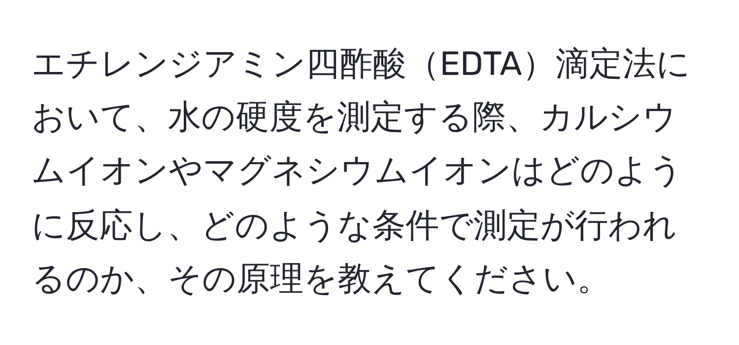 エチレンジアミン四酢酸EDTA滴定法において、水の硬度を測定する際、カルシウムイオンやマグネシウムイオンはどのように反応し、どのような条件で測定が行われるのか、その原理を教えてください。