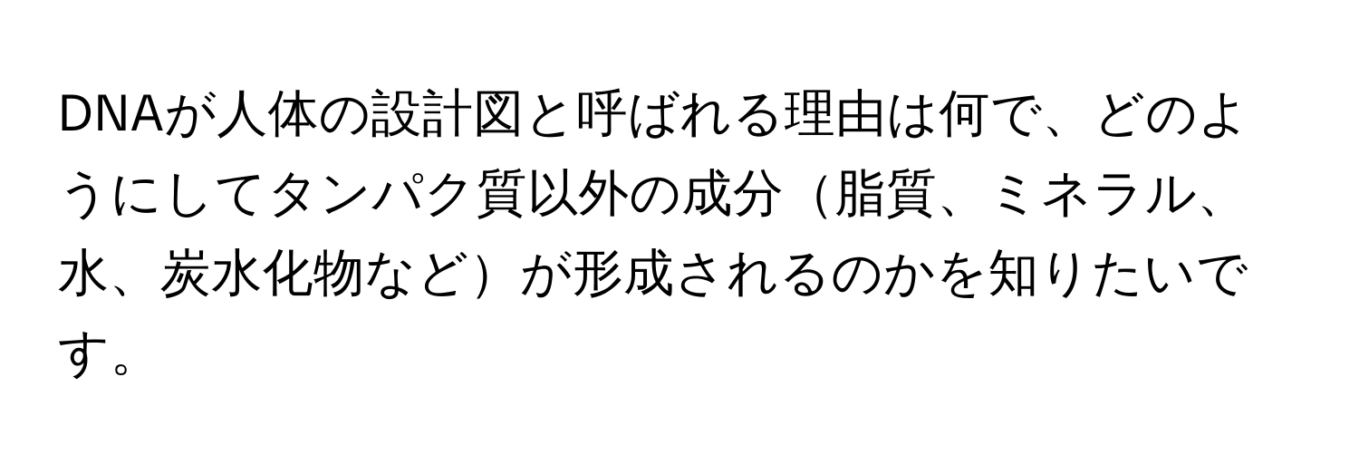 DNAが人体の設計図と呼ばれる理由は何で、どのようにしてタンパク質以外の成分脂質、ミネラル、水、炭水化物などが形成されるのかを知りたいです。