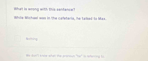 What is wrong with this sentence?
While Michael was in the cafeteria, he talked to Max.
Nothing
We don't know what the pronoun "he" is referring to.