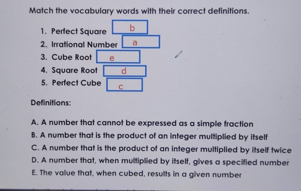 Match the vocabulary words with their correct definitions. 
1. Perfect Square b 
2. Irrational Number a 
3. Cube Root e 
4. Square Root d 
5. Perfect Cube C 
Definitions: 
A. A number that cannot be expressed as a simple fraction 
B. A number that is the product of an integer multiplied by itself 
C. A number that is the product of an integer multiplied by itself twice 
D. A number that, when multiplied by itself, gives a specified number 
E. The value that, when cubed, results in a given number