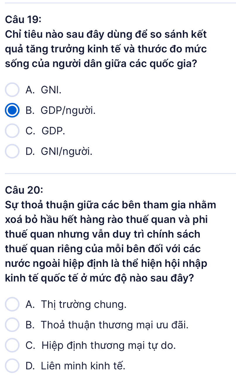 Chỉ tiêu nào sau đây dùng để so sánh kết
quả tăng trưởng kinh tế và thước đo mức
sống của người dân giữa các quốc gia?
A. GNI.
B. GDP/người.
C. GDP.
D. GNI/người.
Câu 20:
Sự thoả thuận giữa các bên tham gia nhằm
xoá bỏ hầu hết hàng rào thuế quan và phi
thuế quan nhưng vẫn duy trì chính sách
thuế quan riêng của mỗi bên đối với các
nước ngoài hiệp định là thể hiện hội nhập
kinh tế quốc tế ở mức độ nào sau đây?
A. Thị trường chung.
B. Thoả thuận thương mại ưu đãi.
C. Hiệp định thương mại tự do.
D. Liên minh kinh tế.