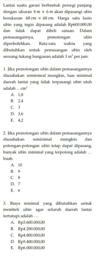 Lantai suatu garasi berbentuk persegi panjang
dengan ukuran 4m* 6m akan dipasangi ubin
berukuran 60cm* 60cm. Harga satu lusin
ubin yang ingin dipasang adalah Rp600.000,00
dan tidak dapat dibeli satuan. Dalam
pemasangannya, pemotongan ubin
diperbolehkan. Rata-rata waktu yang
dibutuhkan untuk pemasangan ubin oleh
seorang tukang bangunan adalah 3m^2 per jam.
1. Jika pemotongan ubin dalam pemasangannya
diusahakan seminimal mungkin, luas minimal
daerah lantai yang tidak terpasangi ubin utuh
adalah .._ cm^2
A. 1,8
B. 2, 4
C. 3
D. 3, 6
E. 4,2
2. Jika pemotongan ubin dalam pemasangannya
diusahakan seminimal mungkin dan
potongan-potongan ubin tetap dapat dipasang,
banyak ubin minimal yang terpotong adalah ...
buah.
A. 10
B. 9
C. 8
D. 7
E. 6
3. Biaya minimal yang dibutuhkan untuk
membeli ubin agar seluruh daerah lantai
tertutupi adalah …
A. Rp3.600.000,00
B. Rp4.200.000,00
C. Rp4.800.000,00
D. Rp5.400.000,00
E. Rp6.000.000,00