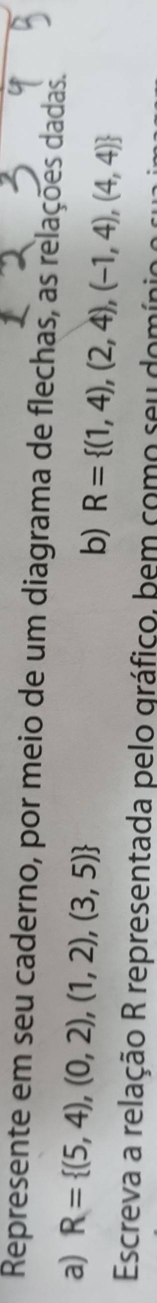 Represente em seu caderno, por meio de um diagrama de flechas, as relações dadas. 
a) R= (5,4),(0,2),(1,2),(3,5) R= (1,4),(2,4),(-1,4),(4,4)
b) 
Escreva a relação R representada pelo gráfico, bem como seu domínio o s