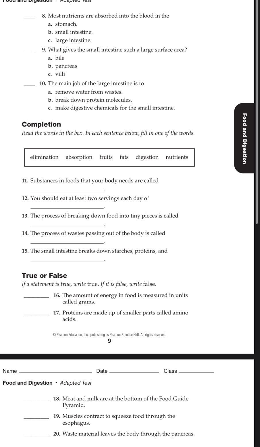 Most nutrients are absorbed into the blood in the
a. stomach.
b. small intestine.
c. large intestine.
_9. What gives the small intestine such a large surface area?
a. bile
b. pancreas
c. villi
_10. The main job of the large intestine is to
a. remove water from wastes.
b. break down protein molecules.
c. make digestive chemicals for the small intestine.
Completion
Read the words in the box. In each sentence below, fill in one of the words.
elimination absorption fruits fats digestion nutrients
11. Substances in foods that your body needs are called
_
12. You should eat at least two servings each day of
__.
13. The process of breaking down food into tiny pieces is called
_
14. The process of wastes passing out of the body is called
_
15. The small intestine breaks down starches, proteins, and
_
True or False
If a statement is true, write true. If it is false, write false.
_16. The amount of energy in food is measured in units
called grams.
_17. Proteins are made up of smaller parts called amino
acids.
© Pearson Education, Inc., publishing as Pearson Prentice Hall. All rights reserved.
9
Name_ Date _Class_
Food and Digestion = Adapted Test
_18. Meat and milk are at the bottom of the Food Guide
Pyramid.
_19. Muscles contract to squeeze food through the
esophagus.
_20. Waste material leaves the body through the pancreas.
