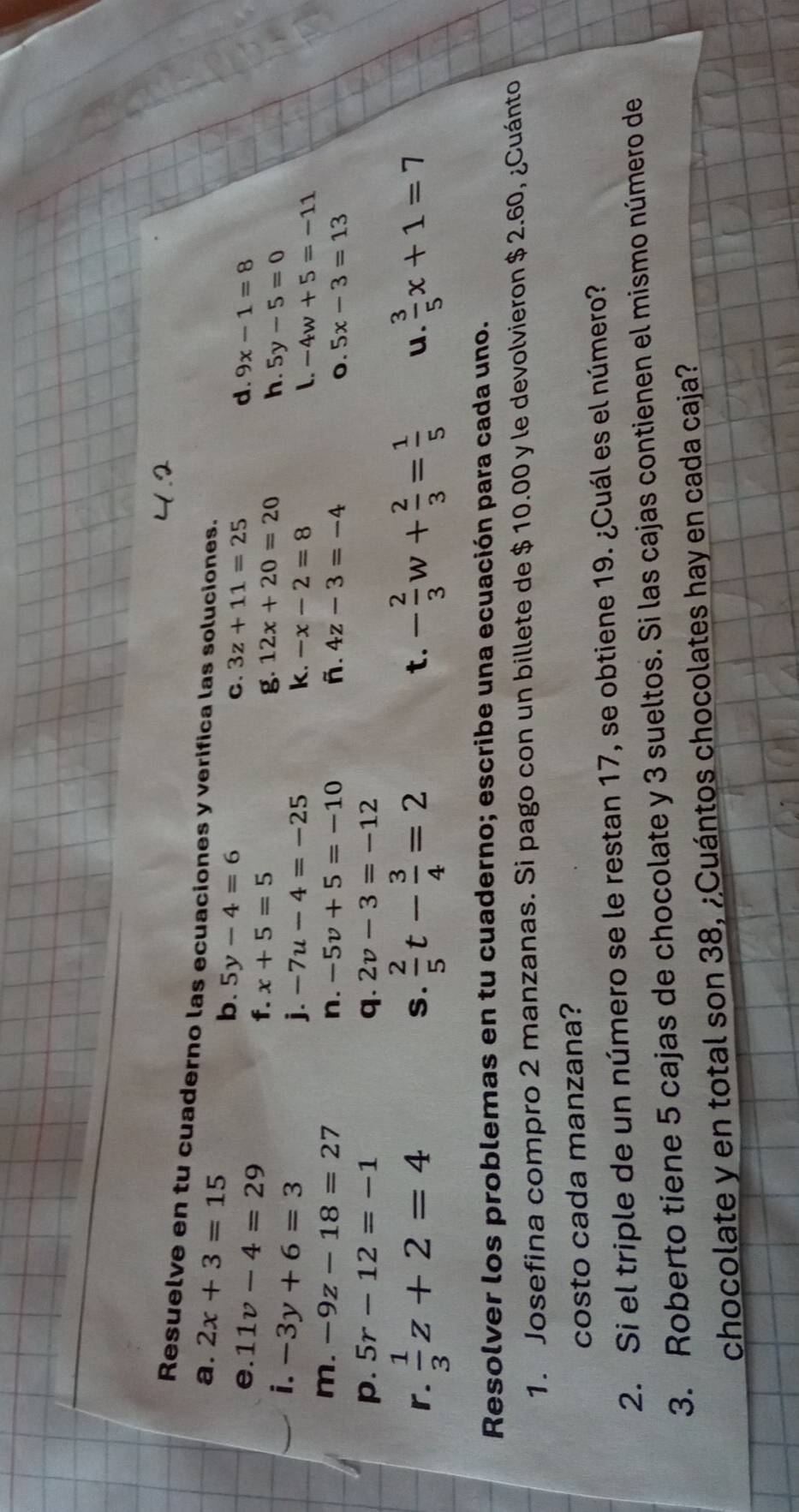 Resuelve en tu cuaderno las ecuaciones y verifica las soluciones. 
a. 2x+3=15 b. 5y-4=6
e. 11v-4=29
C. 3z+11=25 d. 9x-1=8
f. x+5=5 12x+20=20 h. 5y-5=0
i. -3y+6=3
g. 
j. -7u-4=-25 k. -x-2=8
L. -4w+5=-11
m. -9z-18=27 n. -5v+5=-10 ñ. 4z-3=-4 5x-3=13
o. 
p. 5r-12=-1 q. 2v-3=-12
r.  1/3 z+2=4 S.  2/5 t- 3/4 =2 t. - 2/3 w+ 2/3 = 1/5  u.  3/5 x+1=7
Resolver los problemas en tu cuaderno; escribe una ecuación para cada uno. 
1. Josefina compro 2 manzanas. Si pago con un billete de $ 10.00 y le devolvieron $ 2.60, ¿Cuánto 
costo cada manzana? 
2. Si el triple de un número se le restan 17, se obtiene 19. ¿Cuál es el número? 
3. Roberto tiene 5 cajas de chocolate y 3 sueltos. Si las cajas contienen el mismo número de 
chocolate y en total son 38, ¿Cuántos chocolates hay en cada caja?