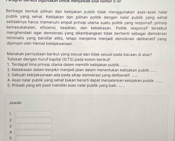 Tagral berkut uigunakan untük menjawab soal nomor 5 -6!
Berbagai bentuk pilihan dan kebijakan publik tidak menggunakan asas-asas nalar
publik yang sehat. Kebijakan dan pilihan politik dengan nalar publik yang sehat
setidaknya harus memenuhi empat prinsip utama suatu politik yang responsif: prinsip
kemasukakalan, efisiensi, keadilan, dan kebebasan. Politik responsif tersebut
menghendaki agar demokrasi yang dikembangkan tidak berhenti sebagai demokrasi
minimalis yang bersifat elitis, tetapi menjelma menjadi demokrasi deliberatif yang
dipimpin oleh hikmat kebijaksanaan.
Manakah pernyataan berikut yang sesuai dan tidak sesuai pada bacaan di atas?
Tuliskan dengan huruf kapital (S/TS) pada kolom berikut!
1. Terdapat lima prinsip utama dalam memilih kebijakan publik. ......
2. Kebebasan dalam berpikir menjadi jalan dalam menentukan kebijakan publik ......
3. Sebuah kebijaksanaan ada pada sikap demokrasi yang deliberatif._
4. Asas nalar publik yang sehat bukan berarti dapat menjalankan kebijakan publik. ......
5. Pribadi yang elit pasti memiliki asas nalar publik yang baik. .....
Jawab:
1
2
3
4
5