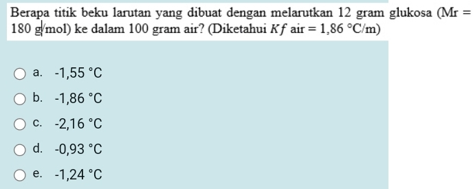 Berapa titik beku larutan yang dibuat dengan melarutkan 12 gram glukosa (Mr=
180 g/mol) ke dalam 100 gram air? (Diketahui Kf air =1,86°C/m)
a. -1,55°C
b. -1,86°C
C. -2,16°C
d. -0,93°C
e. -1,24°C