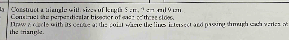 a Construct a triangle with sizes of length 5 cm, 7 cm and 9 cm. 
Construct the perpendicular bisector of each of three sides. 
Draw a circle with its centre at the point where the lines intersect and passing through each vertex of 
the triangle.