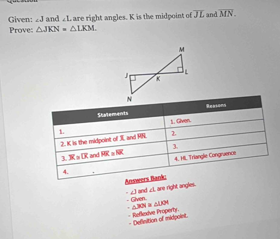 Given: ∠ J and ∠ L are right angles. K is the midpoint of overline JL and overline MN. 
Prove: △ JKN≌ △ LKM. 
Reasons 
Statements 
1. 1. Given. 
2. K is the midpoint of JL and MN. 2. 
3. overline JK≌ overline LK and overline MK≌ overline NK 3. 
4. 4. HL Triangle Congruence 
Answers Bank: 
. ∠ J and ∠ L are right angles. 
- Given.
△ JKN≌ △ LKM
- Reflexive Property. 
- Definition of midpoint.