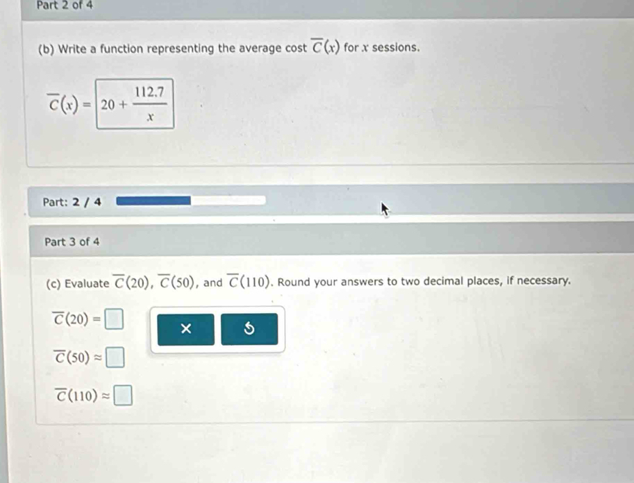 Write a function representing the average cost overline C(x) for x sessions.
overline C(x)=20+ (112.7)/x 
Part: 2 / 4 
Part 3 of 4 
(c) Evaluate overline C(20), overline C(50) , and overline C(110). Round your answers to two decimal places, if necessary.
overline C(20)=□ ×
overline C(50)approx □
overline C(110)approx □