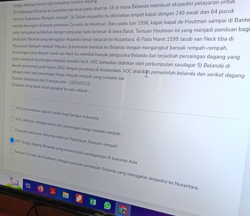 hingga akhirya terusir oleh kehadiran tentara Jepang.
2) Kedatangan Belanda ke nusantara berawal pada abad ke-16 di mana Belanda membuat ekspedisi pelayaran untuk
mencari 'Kepulauan Rempah-rempah'. 3) Dalam ekspedisi itu dīkirimkan empat kapal dengan 249 awak dan 64 pucuk
meriam berangkat di bawah pimpinan Cornelis de Houtman. Baru pada Juni 1596, kapal-kapal de Houtman sampai di Bante
yang merupakan pelabuhan dengan penjualan lada terbesar di Jawa Barat. Temuan Houtman ini yang menjadi panduan bagi
penjelajah Belanda yang menggelar ekspedisi besar-besaran ke Nusantara. 4) Pada Maret 1599 Jacob van Neck tiba di
'Kepulavan Rempah-rempah' Maluku, la kemudian kembali ke Belanda dengan mengangkut banyak rempah-rempah.
Keuntungan yang didapat Jacob van Neck itu memikat banyak pengusaha Belanda dan terjadilah persaingan dagang yang
justra membuat keuntangan menjadī semakin kecil. VOC kemudian dīdīrikan oleh perkumpulan saudagar 5) Belanda di
bawah pemerintah pada tahun 1602 dengan pusatnya di Amsterdam. VOC didirikan pemerintah belanda dan serikat dagang
sebagai solusi dar persaingan harga rempah-rempah yang semakin líar
(Sumber diadaptasi dari: Kompas.com - 10/01/2022)
Simpulan yang topat untuk paragraf ke satu adalah ...
VOC menorehkan sejarah kelam bagi bangsa Indonesia
VOC didirkan sebagaï solusi dar persaingan harga rempah-rempah.
Espedisi pelayaran Belanda mençari ''Kepulauan Rempah-rempah''.
VOC kongni dagang Belanda yang memonopoli perdagangan di kawasan Asia
Memuan Cornelis de Houtman sebagaí panduan penjelajah Belanda yang menggelar ekspedisi ke Nusantara