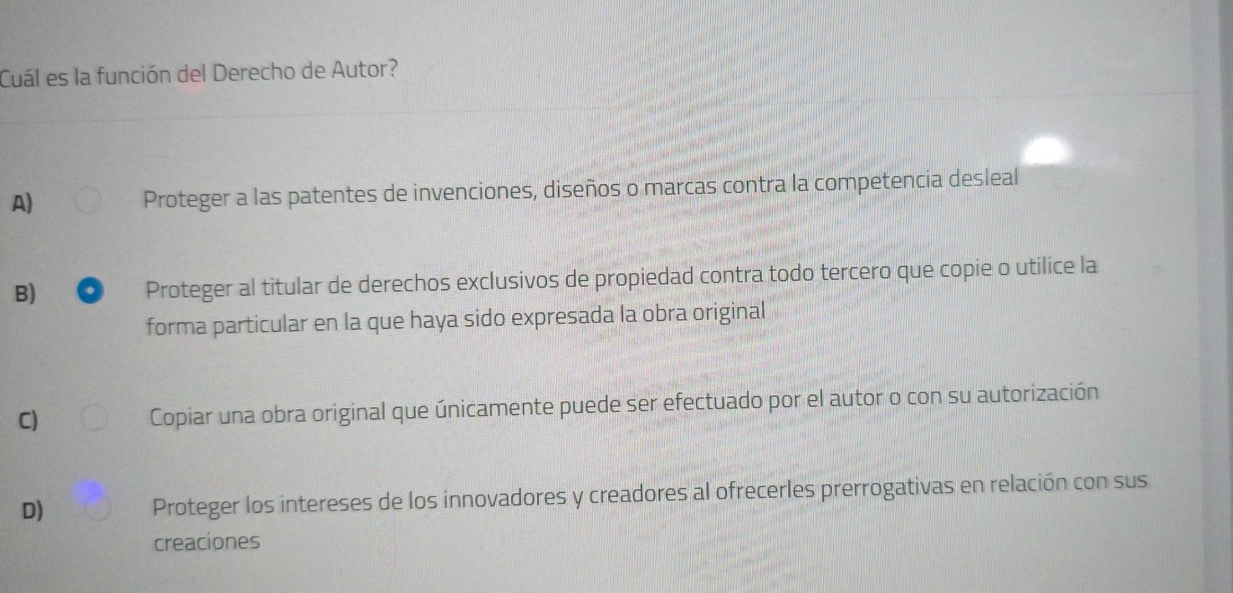 Cuál es la función del Derecho de Autor?
A)
Proteger a las patentes de invenciones, diseños o marcas contra la competencia desleal
B) Proteger al titular de derechos exclusivos de propiedad contra todo tercero que copie o utilice la
forma particular en la que haya sido expresada la obra original
C) Copiar una obra original que únicamente puede ser efectuado por el autor o con su autorización
D)
Proteger los intereses de los innovadores y creadores al ofrecerles prerrogativas en relación con sus
creaciones