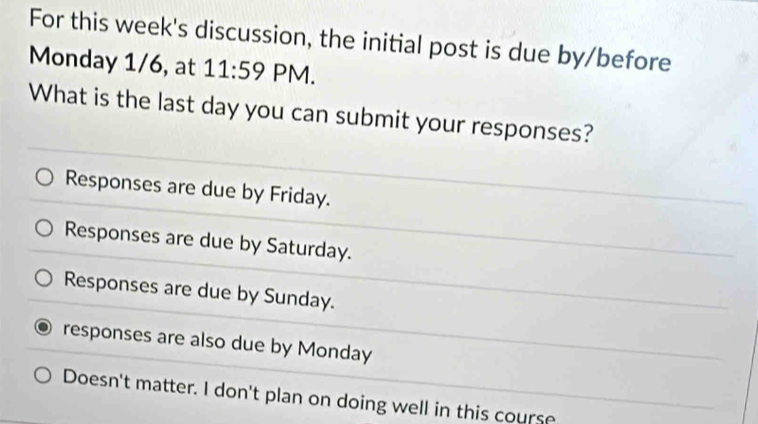 For this week's discussion, the initial post is due by/before
Monday 1/6, at 11:59 PM.
What is the last day you can submit your responses?
Responses are due by Friday.
Responses are due by Saturday.
Responses are due by Sunday.
responses are also due by Monday
Doesn't matter. I don't plan on doing well in this course