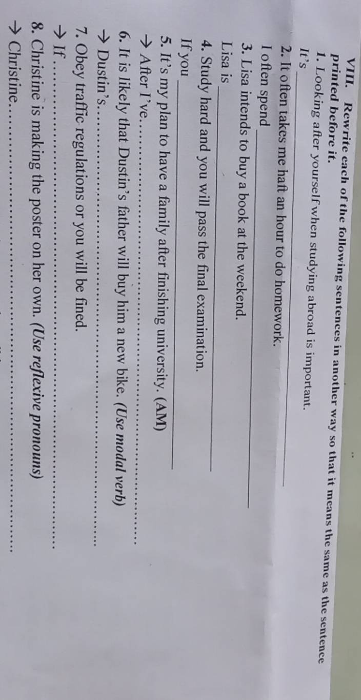 Rewrite each of the following sentences in another way so that it means the same as the sentence 
printed before it. 
_ 
1. Looking after yourself when studying abroad is important. 
It's 
2. It often takes me haft an hour to do homework. 
_ 
I often spend 
3. Lisa intends to buy a book at the weekend. 
_ 
Lisa is 
4. Study hard and you will pass the final examination. 
_ 
If you 
5. It’s my plan to have a family after finishing university. (AM) 
→ After I’ve_ 
6. It is likely that Dustin’s father will buy him a new bike. (Use modal verb) 
→ Dustin’s._ 
7. Obey traffic regulations or you will be fined. 
I If_ 
8. Christine is making the poster on her own. (Use reflexive pronouns) 
Christine_
