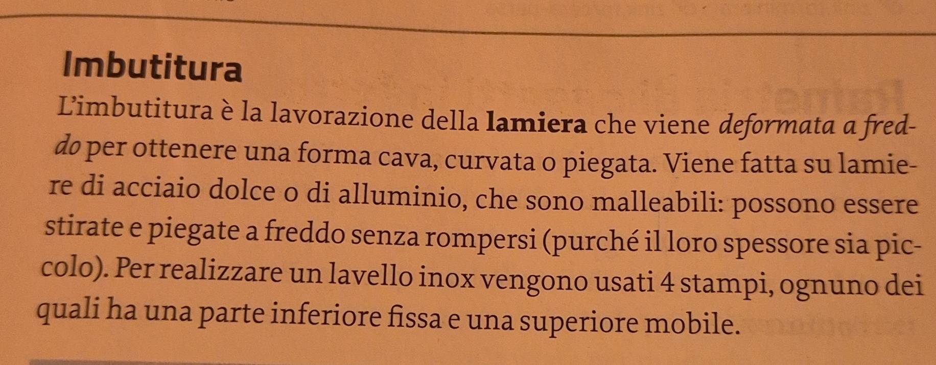 Imbutitura 
Limbutitura è la lavorazione della lamiera che viene deformata a fred- 
do per ottenere una forma cava, curvata o piegata. Viene fatta su lamie- 
re di acciaio dolce o di alluminio, che sono malleabili: possono essere 
stirate e piegate a freddo senza rompersi (purché il loro spessore sia pic- 
colo). Per realizzare un lavello inox vengono usati 4 stampi, ognuno dei 
quali ha una parte inferiore fissa e una superiore mobile.