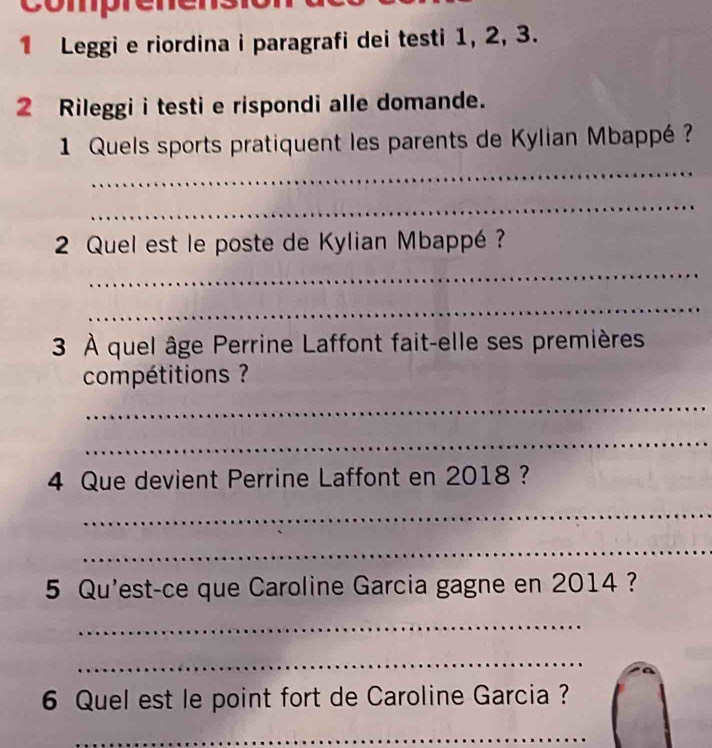 comprer 
1 Leggi e riordina i paragrafi dei testi 1, 2, 3. 
2 Rileggi i testi e rispondi alle domande. 
1 Quels sports pratiquent les parents de Kylian Mbappé ? 
_ 
_ 
2 Quel est le poste de Kylian Mbappé? 
_ 
_ 
3 À quel âge Perrine Laffont fait-elle ses premières 
compétitions ? 
_ 
_ 
4 Que devient Perrine Laffont en 2018 ? 
_ 
_ 
5 Qu'est-ce que Caroline Garcia gagne en 2014 ? 
_ 
_ 
6 Quel est le point fort de Caroline Garcia ? 
_