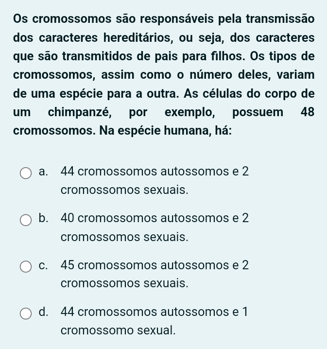 Os cromossomos são responsáveis pela transmissão
dos caracteres hereditários, ou seja, dos caracteres
que são transmitidos de pais para filhos. Os tipos de
cromossomos, assim como o número deles, variam
de uma espécie para a outra. As células do corpo de
um chimpanzé, por exemplo, possuem 48
cromossomos. Na espécie humana, há:
a. 44 cromossomos autossomos e 2
cromossomos sexuais.
b. 40 cromossomos autossomos e 2
cromossomos sexuais.
c. 45 cromossomos autossomos e 2
cromossomos sexuais.
d. 44 cromossomos autossomos e 1
cromossomo sexual.