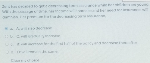 Jent has decided to get a decreasing term assurance while her children are young.
With the passage of time, her income will increase and her need for insurance will
diminish. Her premium for the decreasing term assurance,
a. A: will also decrease
b. C: will gradually increase
c. B: will increase for the first half of the policy and decrease thereafter
d. D: will remain the same.
Clear my choice