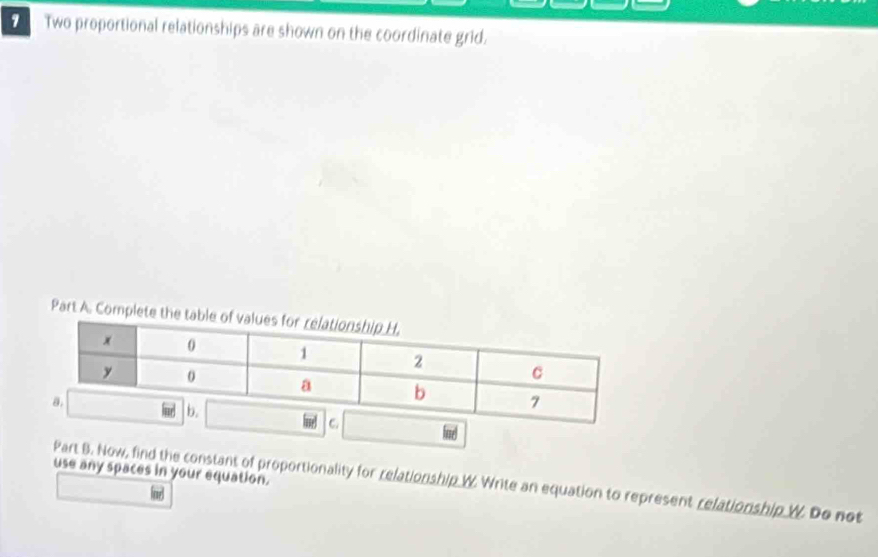 Two proportional relationships are shown on the coordinate grid. 
Part A. Complete the 
use any spaces in your equation. 
Part B. Now, find the constant of proportionality for relationship W Write an equation to represent relationship W Do not