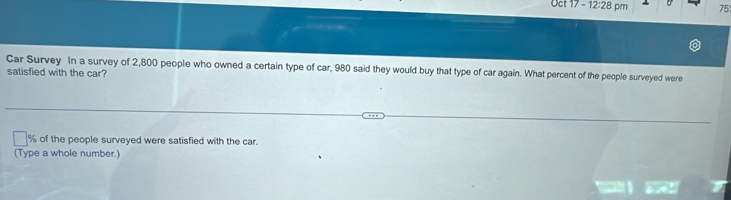 Oct 17-12:28pm 75 
Car Survey In a survey of 2,800 people who owned a certain type of car, 980 said they would buy that type of car again. What percent of the people surveyed were 
satisfied with the car?
% of the people surveyed were satisfied with the car. 
(Type a whole number.)