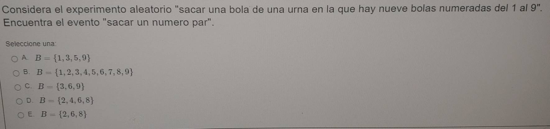 Considera el experimento aleatorio "sacar una bola de una urna en la que hay nueve bolas numeradas del 1 al 9".
Encuentra el evento "sacar un numero par".
Seleccione una:
A. B= 1,3,5,9
B. B= 1,2,3,4,5,6,7,8,9
C. B= 3,6,9
D. B= 2,4,6,8
E. B= 2,6,8