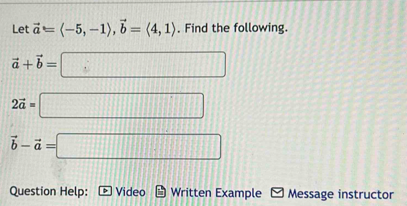 Let vector a=langle -5,-1rangle , vector b=langle 4,1rangle. Find the following.
vector a+vector b=□
2vector a=□
vector b-vector a=□
Question Help: Video Written Example Message instructor