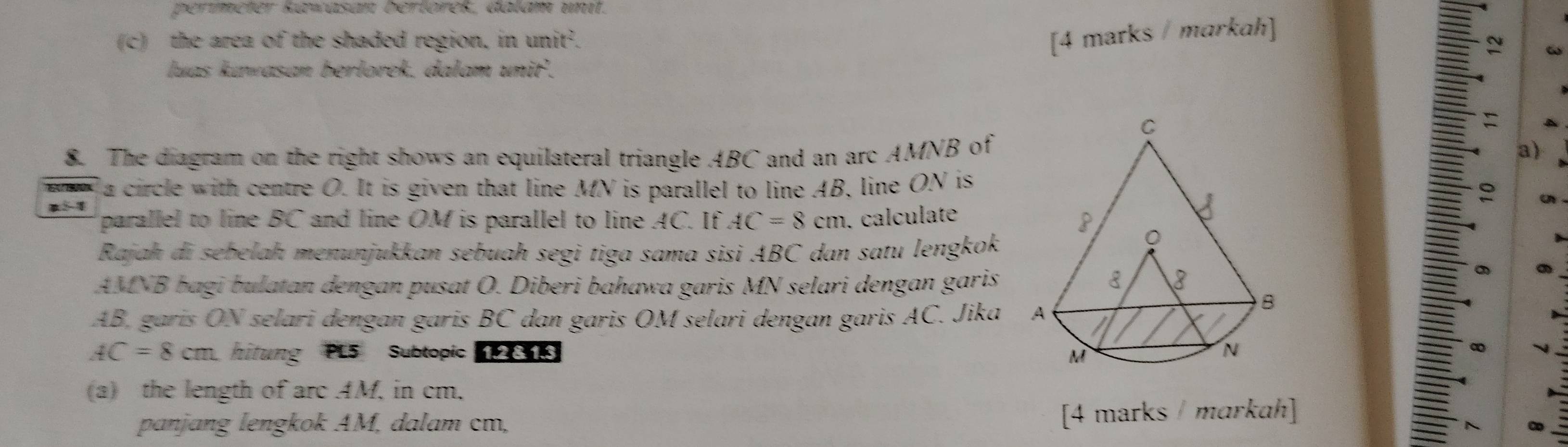 perímeter kawasan berlörek, dalam unit. 
[4 marks / markah] 
(c) the area of the shaded region, in unit^2. a 
luas kuwasan berlorek. dalam uni'. 
8. The diagram on the right shows an equilateral triangle ABC and an arc AMNB ofa) 
la circle with centre O. It is given that line MN is parallel to line AB, line ON is 
parallel to line BC and line OM is parallel to line AC. If AC=8cm. calculate 
Rajah di sebelah menunjukkan sebuah segi tiga sama sisi ABC dan satu lengkok
AMNB bagi bulatan dengan pusat O. Diberi bahawa garis MN selari dengan garis
AB, garis ON selari dengan garis BC dan garis OM selari dengan garis AC. Jika
AC=8cm hitung PL5 Subtopic 1.2 8. 1.3 
(a) the length of arc AM, in cm. 
panjɑng lengkok AM, dalam cm, [4 marks / markah]