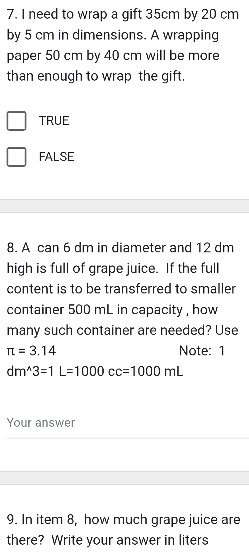 need to wrap a gift 35cm by 20 cm
by 5 cm in dimensions. A wrapping
paper 50 cm by 40 cm will be more
than enough to wrap the gift.
TRUE
FALSE
8. A can 6 dm in diameter and 12 dm
high is full of grape juice. If the full
content is to be transferred to smaller
container 500 mL in capacity , how
many such container are needed? Use
π =3.14 Note: 1
dm^(wedge)3=1L=1000cc=1000mL
Your answer
9. In item 8, how much grape juice are
there? Write your answer in liters