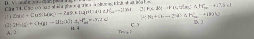 D. Vì muồn xác định phân ứng là
Câu 74. Cho có bao nhiêu phương trình là phương trình nhiệt hóa học
(1) Zn(s)+CuSO_4(aq)to ZnSO_4(aq)+Cu(s)△ _rH_(298)^o=-210kJ (3) P(s,do)to P (s, trắng) △ _rH_(298)°=+17,6kJ
(4) N_2+O_2to 2NO △ _rH_(298)°=+180kJ
(2) 2H_2(g)+O_2(g)to 2H_2O(l)△ _rH_(298)°=-572kJ B. 4 C. 5.
D. 3.
A. 2. Trang 5