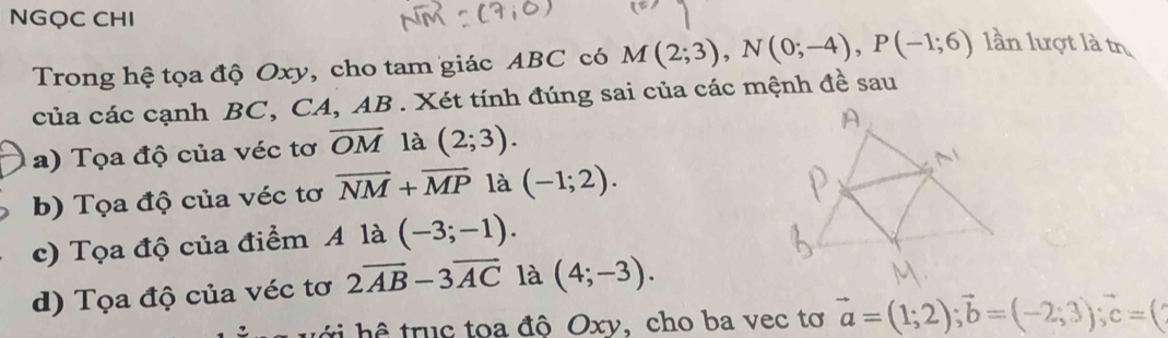 NGQC CHI 
Trong hệ tọa độ Oxy, cho tam giác ABC có M(2;3), N(0;-4), P(-1;6) lần lượt là tr 
của các cạnh BC, CA, AB. Xét tính đúng sai của các mệnh đề sau 
a) Tọa độ của véc tơ overline OM là (2;3). 
b) Tọa độ của véc tơ vector NM+vector MP là (-1;2). 
c) Tọa độ của điểm A là (-3;-1). 
d) Tọa độ của véc tơ 2overline AB-3overline AC là (4;-3). 
h truc toa độ Oxy, cho ba vec tơ vector a=(1;2); vector b=(-2;3); vector c=(